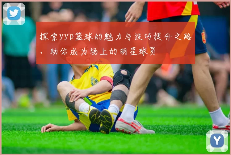 探索yyp篮球的魅力与技巧提升之路，助你成为场上的明星球员