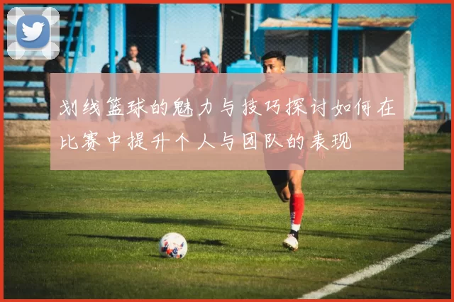 划线篮球的魅力与技巧探讨如何在比赛中提升个人与团队的表现