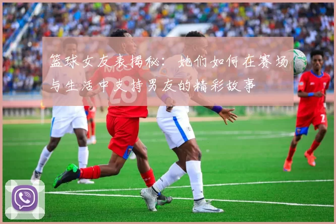 篮球女友表揭秘：她们如何在赛场与生活中支持男友的精彩故事