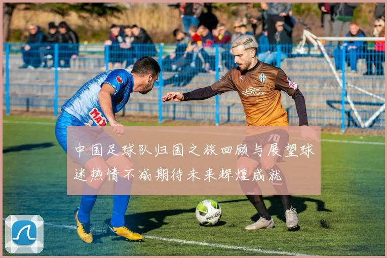 中国足球队归国之旅回顾与展望球迷热情不减期待未来辉煌成就