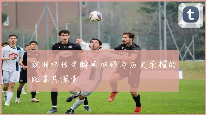 欧洲杯传奇瞬间回顾与历史荣耀的纪录片探索