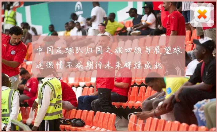 中国足球队归国之旅回顾与展望球迷热情不减期待未来辉煌成就